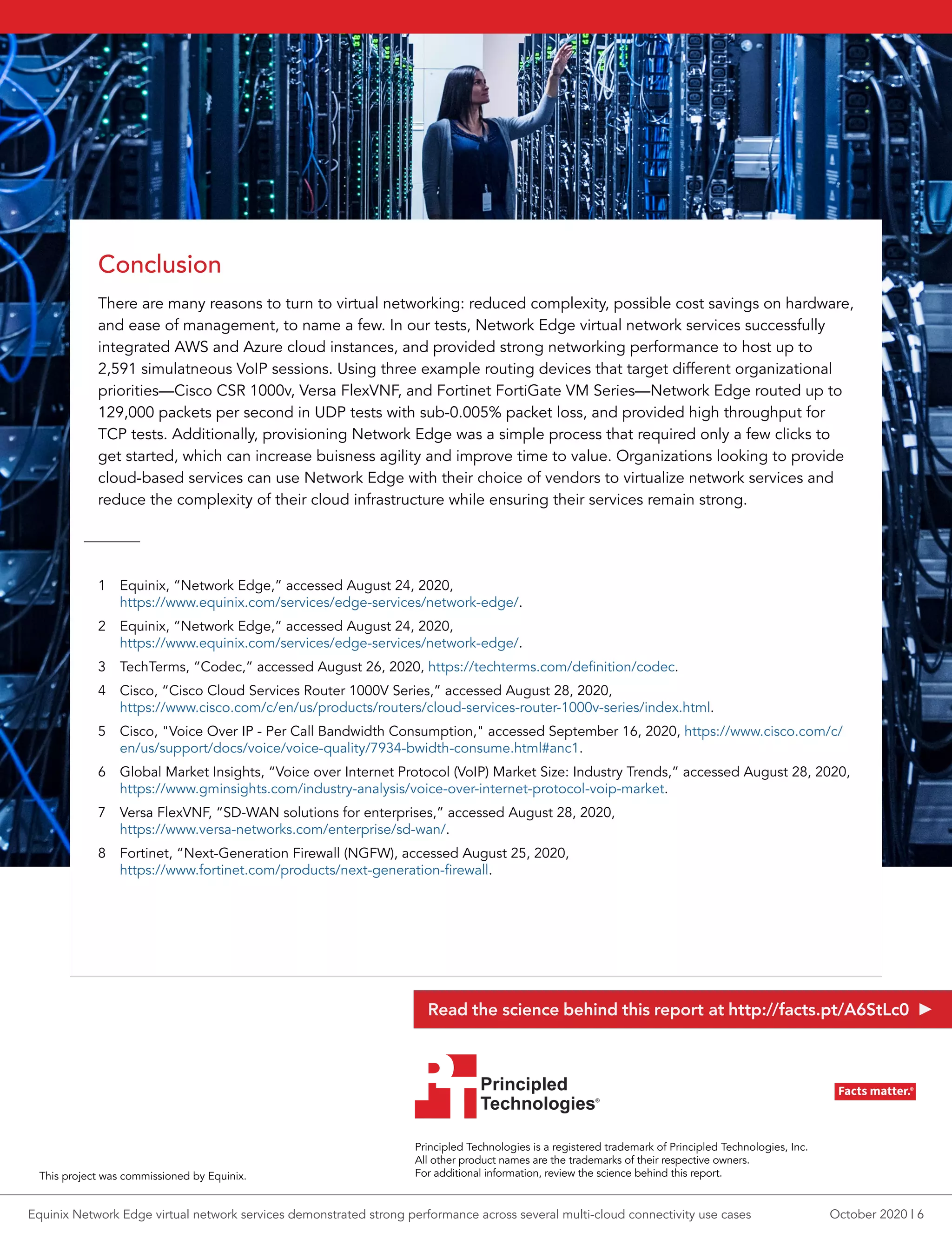 Conclusion
There are many reasons to turn to virtual networking: reduced complexity, possible cost savings on hardware,
and ease of management, to name a few. In our tests, Network Edge virtual network services successfully
integrated AWS and Azure cloud instances, and provided strong networking performance to host up to
2,591 simulatneous VoIP sessions. Using three example routing devices that target different organizational
priorities—Cisco CSR 1000v, Versa FlexVNF, and Fortinet FortiGate VM Series—Network Edge routed up to
129,000 packets per second in UDP tests with sub-0.005% packet loss, and provided high throughput for
TCP tests. Additionally, provisioning Network Edge was a simple process that required only a few clicks to
get started, which can increase buisness agility and improve time to value. Organizations looking to provide
cloud-based services can use Network Edge with their choice of vendors to virtualize network services and
reduce the complexity of their cloud infrastructure while ensuring their services remain strong.
1	 Equinix, “Network Edge,” accessed August 24, 2020,
https://www.equinix.com/services/edge-services/network-edge/.
2	 Equinix, “Network Edge,” accessed August 24, 2020,
https://www.equinix.com/services/edge-services/network-edge/.
3	 TechTerms, “Codec,” accessed August 26, 2020, https://techterms.com/definition/codec.
4	 Cisco, “Cisco Cloud Services Router 1000V Series,” accessed August 28, 2020,
https://www.cisco.com/c/en/us/products/routers/cloud-services-router-1000v-series/index.html.
5	 Cisco, "Voice Over IP - Per Call Bandwidth Consumption," accessed September 16, 2020, https://www.cisco.com/c/
en/us/support/docs/voice/voice-quality/7934-bwidth-consume.html#anc1.
6	 Global Market Insights, “Voice over Internet Protocol (VoIP) Market Size: Industry Trends,” accessed August 28, 2020,
https://www.gminsights.com/industry-analysis/voice-over-internet-protocol-voip-market.
7	 Versa FlexVNF, “SD-WAN solutions for enterprises,” accessed August 28, 2020,
https://www.versa-networks.com/enterprise/sd-wan/.
8	 Fortinet, “Next-Generation Firewall (NGFW), accessed August 25, 2020,
https://www.fortinet.com/products/next-generation-firewall.
Principled Technologies is a registered trademark of Principled Technologies, Inc.
All other product names are the trademarks of their respective owners.
For additional information, review the science behind this report.
Principled
Technologies®
Facts matter.®Principled
Technologies®
Facts matter.®
This project was commissioned by Equinix.
Read the science behind this report at http://facts.pt/A6StLc0
October 2020 | 6Equinix Network Edge virtual network services demonstrated strong performance across several multi-cloud connectivity use cases
 