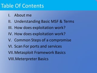 I. About	me
II. Understanding	Basic	MSF	&	Terms
III. How	does	exploitation	work?
IV. How	does	exploitation	work?	
V. Common	Steps	of	a	compromise	
VI. Scan	For	ports	and	services	
VII.Metasploit	Framework	Basics
VIII.Meterpreter	Basics
Table	Of	Contents	
 