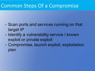 - Scan ports and services running on that
target IP
- Identify a vulnerability service / known
exploit or private exploit
- Compromise, launch exploit, exploitation
plan
Common	Steps	Of	a	Compromise
 
