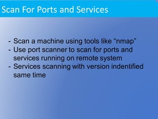 - Scan a machine using tools like “nmap”
- Use port scanner to scan for ports and
services running on remote system
- Services scanning with version indentified
same time
Scan	For	Ports	and	Services	
 