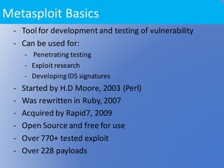 - Tool	for	development	and	testing	of	vulnerability	
- Can	be	used	for:
- Penetrating	testing
- Exploit	research
- Developing	IDS	signatures	
- Started	by	H.D	Moore,	2003	(Perl)
- Was	rewritten	in	Ruby,	2007	
- Acquired	by	Rapid7,	2009	
- Open	Source	and	free	for	use	
- Over	770+	tested	exploit	
- Over	228	payloads
Metasploit Basics
 