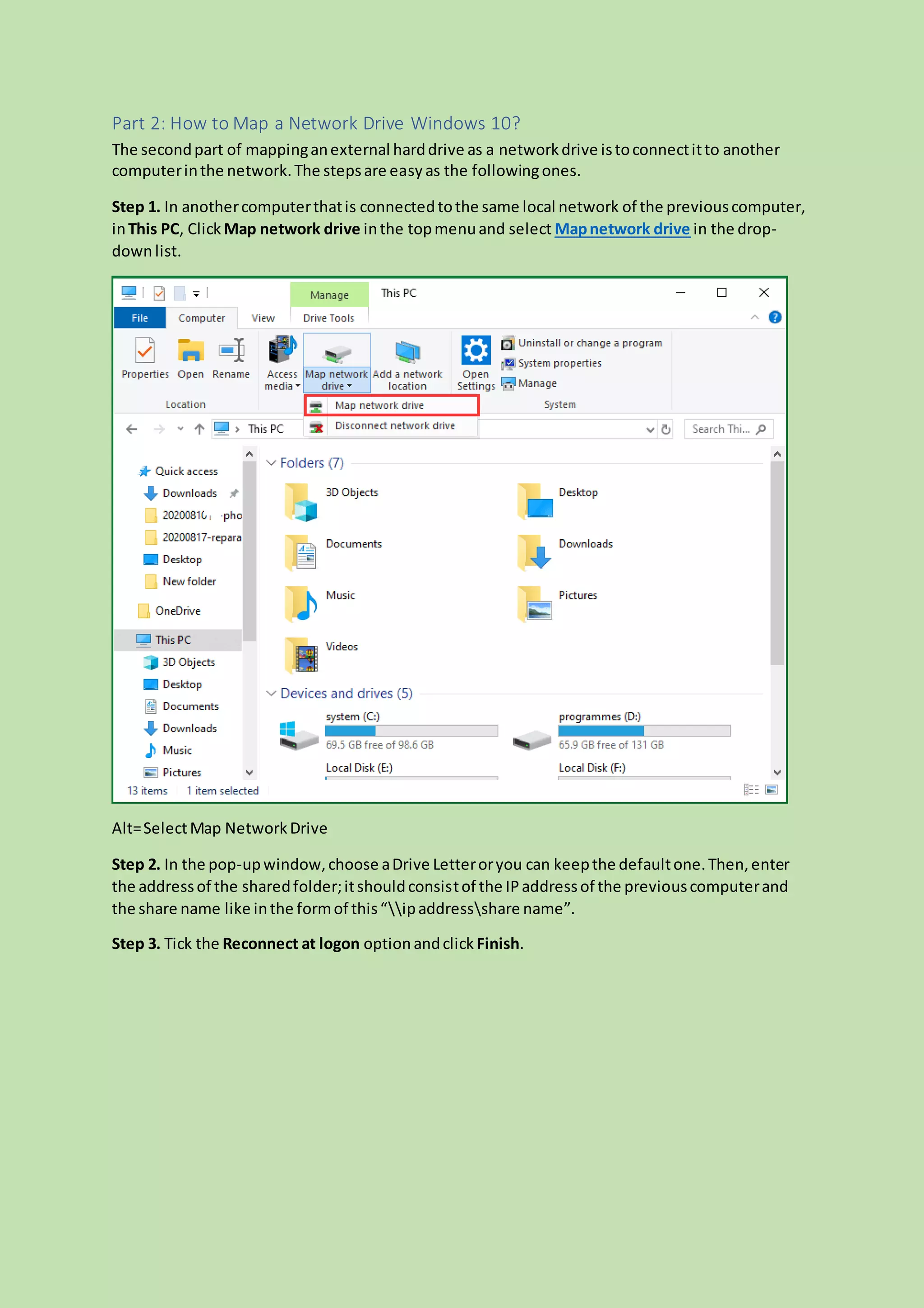 Part 2: How to Map a Network Drive Windows 10?
The secondpart of mappinganexternal harddrive as a networkdrive istoconnectitto another
computerinthe network.The stepsare easyas the followingones.
Step 1. In anothercomputerthatis connectedtothe same local network of the previouscomputer,
inThis PC, ClickMap network drive inthe topmenuand select Mapnetwork drive in the drop-
downlist.
Alt=SelectMap NetworkDrive
Step 2. In the pop-upwindow,choose aDrive Letteroryou can keepthe defaultone.Then,enter
the addressof the sharedfolder;itshouldconsistof the IPaddressof the previouscomputerand
the share name like inthe formof this“ipaddressshare name”.
Step 3. Tick the Reconnect at logon option andclick Finish.
 