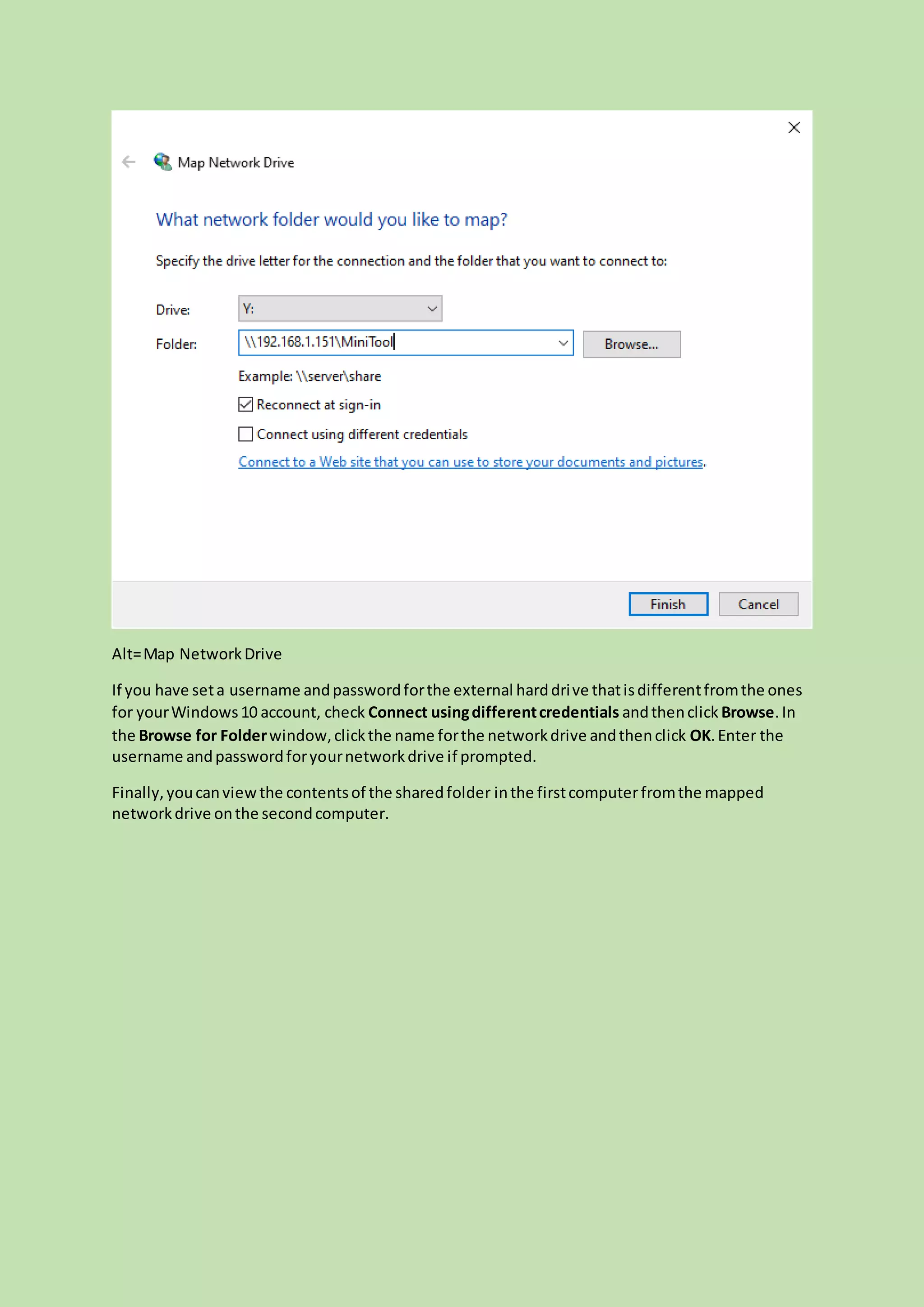 Alt=Map NetworkDrive
If you have seta username andpasswordforthe external harddrive thatisdifferentfromthe ones
for yourWindows10 account, check Connect usingdifferentcredentials andthenclick Browse.In
the Browse for Folderwindow,clickthe name forthe networkdrive andthenclick OK.Enter the
username andpasswordforyournetworkdrive if prompted.
Finally,youcanviewthe contentsof the sharedfolder inthe firstcomputerfromthe mapped
networkdrive onthe secondcomputer.
 