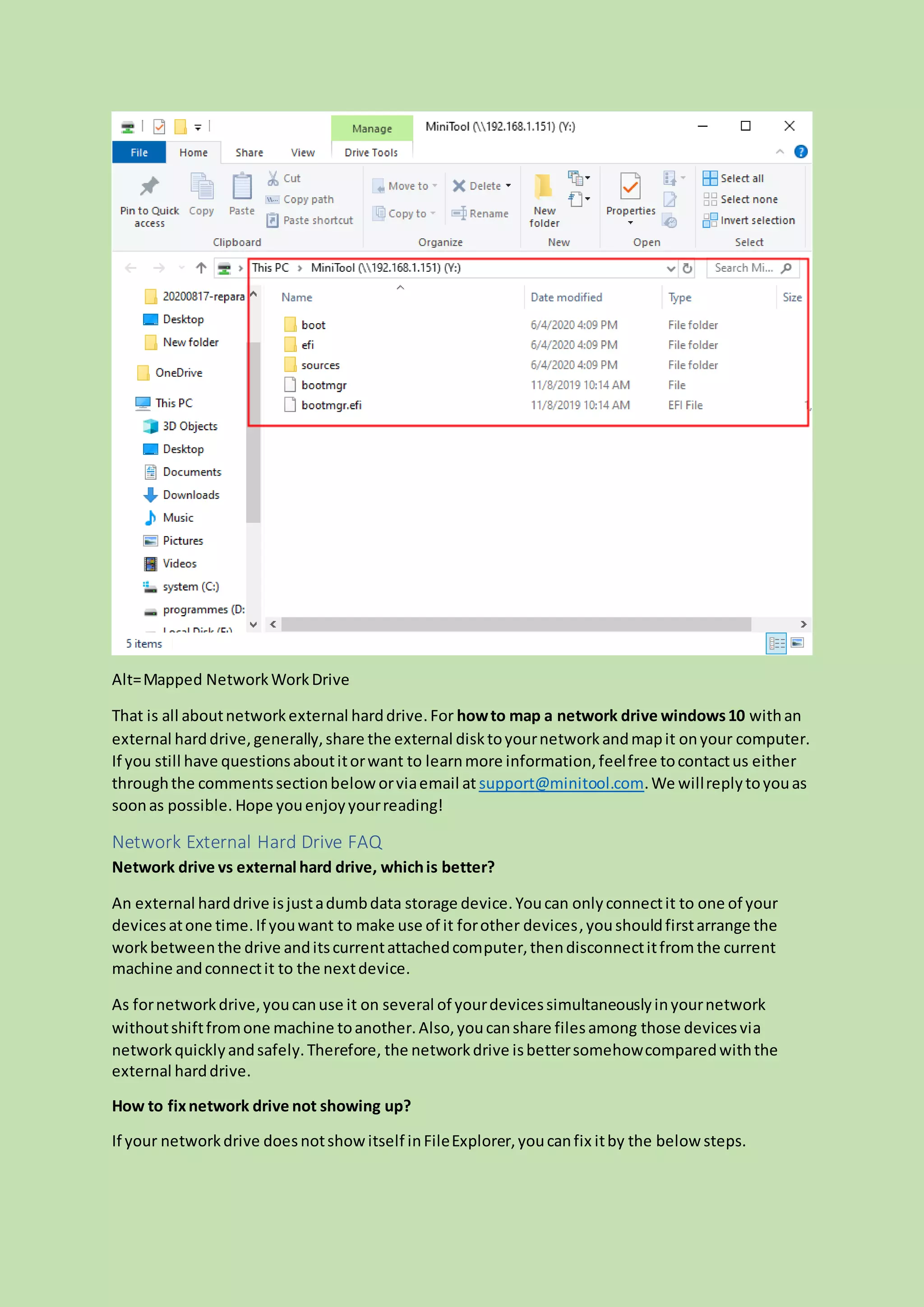 Alt=Mapped NetworkWorkDrive
That is all aboutnetworkexternal harddrive.For howto map a network drive windows10 withan
external harddrive,generally,share the external disktoyournetworkandmapit onyour computer.
If you still have questionsaboutitorwant to learnmore information,feelfree tocontactus either
throughthe commentssectionbeloworviaemail at support@minitool.com.We willreplytoyouas
soonas possible. Hope youenjoyyourreading!
Network External Hard Drive FAQ
Network drive vs external hard drive, whichis better?
An external harddrive isjustadumbdata storage device.Youcan onlyconnectit to one of your
devicesatone time.If youwant to make use of it forother devices,youshouldfirstarrange the
workbetweenthe drive anditscurrentattachedcomputer,thendisconnectitfromthe current
machine andconnectit to the nextdevice.
As fornetworkdrive,youcanuse it on several of yourdevicessimultaneouslyinyournetwork
withoutshiftfromone machine toanother.Also,youcanshare filesamong those devicesvia
networkquicklyandsafely.Therefore, the networkdrive isbettersomehowcomparedwiththe
external harddrive.
How to fixnetwork drive not showing up?
If your networkdrive doesnotshowitself inFileExplorer,youcanfix itby the below steps.
 