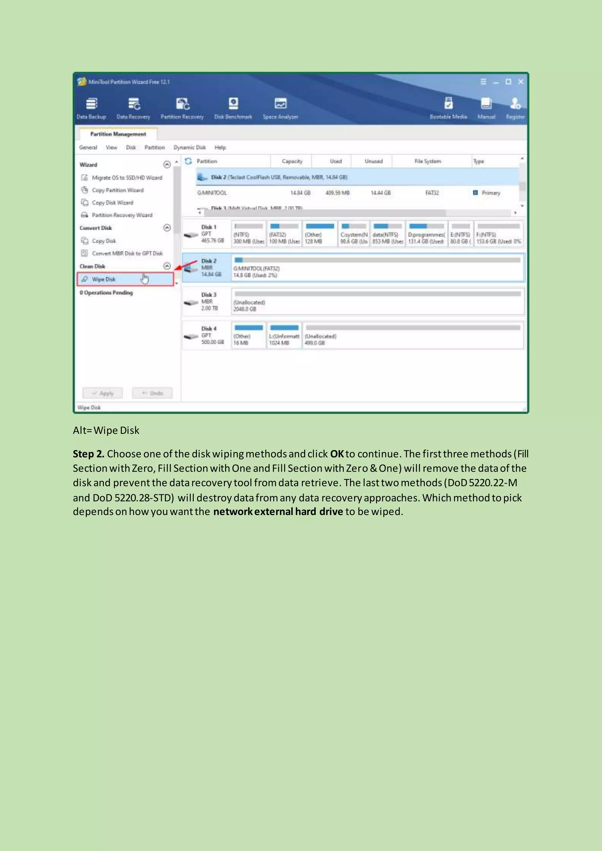 Alt=Wipe Disk
Step 2. Choose one of the diskwipingmethodsandclick OKto continue.The firstthree methods(Fill
SectionwithZero,Fill SectionwithOne andFill SectionwithZero&One) will remove the dataof the
disk and preventthe datarecoverytool fromdata retrieve. The lasttwomethods(DoD5220.22-M
and DoD 5220.28-STD) will destroydatafromany data recoveryapproaches.Whichmethodtopick
dependsonhowyouwantthe networkexternal hard drive to be wiped.
 