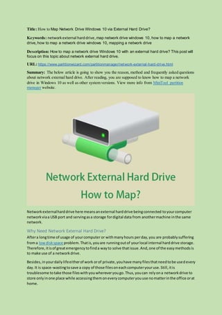 Title: How to Map Network Drive Windows 10 via External Hard Drive?
Keywords: networkexternal harddrive,map network drive windows 10, how to map a network
drive,how to map a network drive windows 10, mapping a network drive
Description: How to map a network drive Windows 10 with an external hard drive? This post will
focus on this topic about network external hard drive.
URL: https://www.partitionwizard.com/partitionmanager/network-external-hard-drive.html
Summary: The below article is going to show you the reason, method and frequently asked questions
about network external hard drive. After reading, you are supposed to know how to map a network
drive in Windows 10 as well as other system versions. View more info from MiniTool partition
manager website.
Networkexternalharddrive here meansanexternal harddrive beingconnected toyourcomputer
networkviaa USB port and servingasa storage fordigital data from anothermachine inthe same
network.
Why Need Network External Hard Drive?
Aftera longtime of usage of yourcomputer or withmanyhours perday,you are probablysuffering
froma lowdiskspace problem.Thatis,youare runningoutof yourlocal internal harddrive storage.
Therefore,itisof greatemergencytofinda wayto solve thatissue.And,one of the easymethodsis
to make use of a networkdrive.
Besides,inyourdailylifeeitherof work orof private,youhave manyfilesthatneedtobe usedevery
day.It is space-wastingtosave a copy of those filesoneachcomputeryouruse.Still,itis
troublesome totake those fileswithyouwhereveryougo.Thus,youcan relyona networkdrive to
store only inone place while accessingthemoneverycomputeryouuse nomatterinthe office orat
home.
 