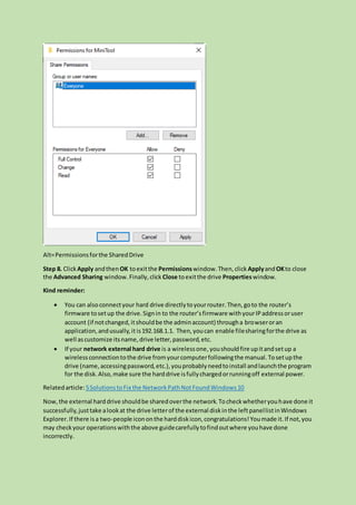 Alt=Permissionsforthe SharedDrive
Step 8. Click Apply andthen OK toexitthe Permissionswindow.Then,click ApplyandOKto close
the Advanced Sharing window.Finally,click Close toexitthe drive Propertieswindow.
Kind reminder:
 You can also connectyour hard drive directlytoyourrouter.Then,goto the router’s
firmware tosetup the drive.Signin to the router’sfirmware withyourIPaddressoruser
account (if notchanged,itshouldbe the adminaccount) througha browseroran
application,andusually,it is192.168.1.1. Then,youcan enable filesharingforthe drive as
well ascustomize itsname,drive letter,password,etc.
 If your network external hard drive is a wirelessone,youshouldfire upitandsetup a
wirelessconnectiontothe drive fromyourcomputerfollowingthe manual.Tosetupthe
drive (name,accessingpassword,etc.),youprobablyneedtoinstall andlaunchthe program
for the disk.Also,make sure the harddrive isfullychargedorrunningoff external power.
Relatedarticle:5SolutionstoFix the NetworkPathNotFoundWindows10
Now,the external harddrive shouldbe sharedoverthe network.Tocheckwhetheryouhave done it
successfully,justtake alookat the drive letterof the external diskinthe leftpanellistinWindows
Explorer.If there isa two-people icononthe harddiskicon,congratulations!Youmade it.If not,you
may checkyour operationswiththe above guidecarefullytofindoutwhere youhave done
incorrectly.
 