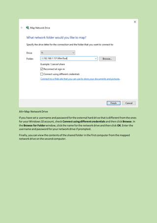 Alt=Map NetworkDrive
If you have seta username andpasswordforthe external harddrive thatisdifferentfromthe ones
for yourWindows10 account, check Connect usingdifferentcredentials andthenclick Browse.In
the Browse for Folderwindow,clickthe name forthe networkdrive andthenclick OK.Enter the
username andpasswordforyournetworkdrive if prompted.
Finally,youcanviewthe contentsof the sharedfolder inthe firstcomputerfromthe mapped
networkdrive onthe secondcomputer.
 