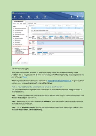Alt=PreviewandApply
Wow,MiniTool Partition Wizard is so helpfulforwiping a hard disk aswell ascreating a new
partition.It is so easy to usewith its clear and concise guide.Mostimportantly,thebasicfeaturesare
free of charge! Tweet
Whenall preparationsare done,you are readyto map network drive Windows10. In general,there
are twoparts for mappingnetwork external hard drive.
Part 1: How to Share the External Hard Drive to the Network?
The firstpart of networkinganexternal harddrive istoshare itto the network. The guidance isas
describedbelow.
Step 1. Connectyour external harddrive intoone of the USB portson yourcomputerand make sure
the selectedUSBport isalwayson.
Step 2. Rememberorjustwrite downthe IP addressof your machine foritwill be usedtomap the
shareddiskonyour network.
Step 3. Go to WindowsExplorerandfind the target external harddrive there.Right-clickonitand
choose Getaccess to > Advancedsharing…
 