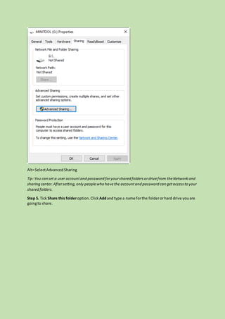 Alt=SelectAdvancedSharing
Tip: You can set a user accountand password foryourshared foldersordrivefrom theNetworkand
sharing center.Aftersetting,only peoplewho havethe accountand password can getaccessto your
shared folders.
Step 5. Tick Share this folderoption.Click Addandtype a name forthe folderorhard drive youare
goingto share.
 