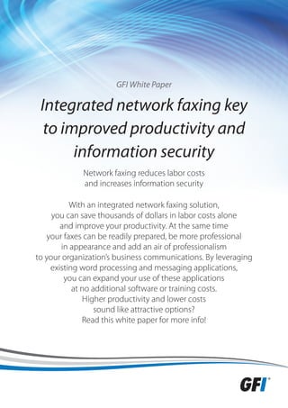 GFI White Paper

 Integrated network faxing key
  to improved productivity and
       information security
             Network faxing reduces labor costs
             and increases information security

          With an integrated network faxing solution,
     you can save thousands of dollars in labor costs alone
       and improve your productivity. At the same time
   your faxes can be readily prepared, be more professional
       in appearance and add an air of professionalism
to your organization’s business communications. By leveraging
    existing word processing and messaging applications,
        you can expand your use of these applications
           at no additional software or training costs.
              Higher productivity and lower costs
                  sound like attractive options?
              Read this white paper for more info!
 