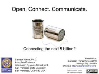 Open. Connect. Network.




           Connecting the next 5 billion?

                                                                   Presentation:
    Sameer Verma, Ph.D.
                                               Caribbean ITS conference 2009
    Associate Professor                                   Montego bay, Jamaica
    Information Systems Department       Online at http://slideshare.net/sverma 
    San Francisco State University    
    San Francisco, CA 94132 USA              Creative commons license
                                             http://creativecommons.org/
 