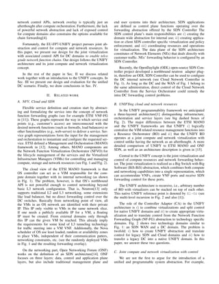 network control APIs, network overlay is typically just an
afterthought after compute orchestration. Furthermore, the lack
of powerful network abstraction and lack of exposed control
for compute domains also constrains the options available for
chain forwarding[4].
Fortunately, the EU-FP7-UNIFY project pursues joint ab-
straction and control for compute and network resources. In
this paper, we present our design for the joint virtualization
with associated control API for DC domains to enable telco
grade network function chains. Our design follows the UNIFY
architecture and its joint compute and network virtualization
concept.
In the rest of the paper in Sec. II we discuss related
work together with an introduction to the UNIFY concepts. In
Sec. III we present our design and evaluation for the uniﬁed
DC scenario. Finally, we draw conclusions in Sec. IV.
II. RELATED WORK
A. NFV, Cloud and SDN
Flexible service deﬁnition and creation start by abstract-
ing and formalizing the service into the concept of network
function forwarding graphs (see for example ETSI VNF-FG
in [11]). These graphs represent the way in which service end
points (e.g., customer’s access) are interconnected with the
desired network functions (such as ﬁrewalls, load balancers) or
other functionalities (e.g., web-server) to deliver a service. Ser-
vice graph representations form the input for the management
and orchestration to instantiate and conﬁgure the requested ser-
vice. ETSI deﬁned a Management and Orchestration (MANO)
framework in [12]. Among others, MANO components are
the Network Function Virtualization Orchestrator (NFVO) for
the lifecycle management of the services and the Virtualized
Infrastructure Managers (VIMs) for controlling and managing
compute, storage and network resources (see Fig. 1 and Fig. 2).
The cloud view of the ETSI MANO framework is that
OS controller can act as a VIM responsible for the com-
pute domain together with its internal networking (as shown
in Fig. 1). The problem, however, is that OS’s northbound
API is not powerful enough to control networking beyond
basic L3 network conﬁguration. That is, Neutron[13] only
supports traditional L2 and L3 networking, some extensions
like load balancer, but no direct forwarding control over the
DC switches. Basically from networking point of view, all
the VMs in an OS network are identiﬁed with their private
IP. This IP only visible to VMs in the same network slice.
If one needs a publicly available IP for a VM, a ﬂoating
IP must be created. From external domains only through
this IP can the given VM be reached. This already imply
the requirements for some kind of L3 tunneling technology
for trafﬁc steering into a VM VNF. Additionally, the Nova
scheduler of OS use least loaded, random or availability zones
to place VMs, independent of their communication patters,
networking constraints, etc. (see the randomly deployed VMs
in Fig. 1 and the resulting forwarding overlay).
On the networking part, Open Networking Forum (ONF)
works on the deﬁnition of an SDN architecture[14]. ONF
focuses on three layers: data, control and application plane
layers, but also include traditional management plane and
end user systems into their architecture. SDN applications
are deﬁned as control plane functions operating over the
forwarding abstraction offered by the SDN Controller The
SDN control plane’s main responsibilities are i) creating the
domain wide abstraction for internal use; ii) creating applica-
tion or client SDN controller speciﬁc virtualization and policy
enforcement; and iii) coordinating resources and operations
for virtualization. The data plane of the SDN architecture
constitutes of Network Elements (NEs) that deals directly with
customer trafﬁc. NEs’ forwarding behavior is conﬁgured by an
SDN Controller.
Recently, the OpenDaylight (ODL) open-source SDN Con-
troller project developed a northbound neutron adapter plug-
in, therefore an ODL SDN Controller can be used to conﬁgure
the DC internal network (see Cloud Network Controller in
Fig. 1). As long as the DC and the WAN of Fig. 1 belong to
the same administration, direct control of the Cloud Network
Controller from the Service Orchestrator could remedy the
intra DC forwarding control problems.
B. UNIFYing cloud and network resources
In the UNIFY programmability framework we anticipated
a three-layered architecture[1] distinguishing infrastructure,
orchestration and service layers (see big dashed boxes of
Fig. 2). The major differences between the ETSI MANO
and the UNIFY frameworks are that UNIFY i) logically
centralize the VIM related resource management functions into
a Resource Orchestrator (RO) and ii) that the UNIFY RO
operates at a joint compute and network virtualization with
control unlike having the network as an afterthought. A more
detailed comparison of UNIFY to ETSI MANO and ONF
SDN, as well as an architecture description is given in [15].
Central to the UNIFY concept is the joint virtualization and
control of compute resources and network forwarding behav-
ior. The joint virtualization is realized as a Big Switch with Big
Software (BiS-BiS) abstraction, which combines both compute
and networking capabilities into a single representation, which
can accommodate VNFs, create VNF ports and receive SDN
forwarding control for these ports.
The UNIFY architecture is recursive, i.e., arbitrary number
of RO with virtualizers can be stacked on top of each other.
This native UNIFY reference point is denoted by Sl-Or (see
the multi-level recursion in Fig. 2 and also [1]).
The role of the Controller Adapter (CA) in the UNIFY
architecture is i) to combine virtualizations and split control
for native UNIFY domains and ii) to create appropriate virtu-
alization and to translate control from the Network Function
Forwarding Graph (NF-FG) abstraction to technology speciﬁc
domains. Fig. 2 shows two technology domains similar to
Fig. 1: an SDN WAN and a DC domain. The problem is
twofold: i) how to create UNIFY abstraction and translate
control for legacy SDN and Cloud domains and ii) how to
transfer a legacy DC into a native UNIFY domain. In this
paper, we answer these two questions.
C. Joint compute and network virtualization with control
We are not the ﬁrst to argue for the introduction of a
uniﬁed and programmable system abstraction. For example,
 