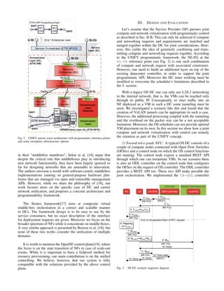 Fig. 2. UNIFY narrow waist architecture with programmatic reference points
and some exemplary infrastructure options
in their “middlebox manifesto”, Sekar et al. [16] argue that
despite the critical role that middleboxes play in introducing
new network functionality, they have been largely ignored so
far for designing networks that are amenable to innovation.
The authors envision a world with software-centric middlebox
implementations running on general-purpose hardware plat-
forms that are managed via open and extensible management
APIs. However, while we share the philosophy of [16], our
work focuses more on the speciﬁc case of DC and carrier
network uniﬁcation, and proposes a concrete architecture and
programmability framework.
The Stratos framework[17] aims at composite virtual
middle-box orchestration in a correct and scalable manner
in DCs. The framework design is to be easy to use by the
service consumers, but no exact description of the interface
for deployment requests are given. Moreover we focus on the
broader spectrum of NFs while it concentrate on middle-boxes.
A very similar approach is presented by Benson et al. [18], but
none of these two works consider the uniﬁcation of multiple
domains.
It is worth to mention the OpenNF control plane[19], where
the focus is on the state transition of NFs in case of scale-out
events. While it is important to have a failproof method for
resource provisioning, our main contribution is on the uniﬁed
controlling. We believe, however, that our system is fully
compatible with the solutions provided by the above control
plane.
III. DESIGN AND EVALUATION
Let’s assume that the Service Provider (SP) pursues joint
compute and network virtualization with programmatic control
as described in Sec. II-B. This can only be achieved if compute
and networking requests and requirements are matched and
merged together within the DC for joint considerations. How-
ever, this yields the idea of genuinely combining and trans-
mitting compute and networking requests together. According
to the UNIFY programmatic framework, the NF-FG at the
Sl-Or reference point (see Fig. 2) is one such combination
of compute and network request with associated constraints.
However, one need to build an additional layer on top of the
existing datacenter controller, in order to support the joint
programmatic API. Moreover the DC inner working must be
modiﬁed to overcome the scheduler’s limitations described in
the I. section.
With a legacy OS DC one can only use L2/L3 networking
in the internal network, that is, the VMs can be reached only
through its public IP. Consequently, to steer trafﬁc into an
NF deployed as a VM in such a DC some tunneling must be
used. We investigated a scenario like this and found that the
creation of VxLAN tunnels can be appropriate in such a case.
However, the additional processing coupled with the tunneling
and the overhead on the packet size can be a not acceptable
limitation. Moreover, the OS scheduler can not provide optimal
VM placement on its own. In this section we show how a joint
compute and network virtualization with control can remedy
the situation as part of the UNIFY concept.
1) Toward telco grade NFC: A typical OS DC consists of a
couple of compute nodes connected with Open Flow Switches
(OFSes) and a control node on which the OS control functions
are running. The control node expose a standard REST API
through which one can instantiate VMs. In our scenario there
is also an ODL controller on the control node that conﬁgures
the OFSes on the request of OS controller. The ODL controller
provides a REST API too. These two API make possible the
joint orchestration. We implemented the CA-ODL controller
RO CA CA-SDN
SDN Net
SDN Controller
BiS/BiS OpenStack DC
Local RO
1: RSDN
(REST)
2: ISDN
(NF-FG)
3: IDC
(NF-FG)
4: Vunified=ISDN+IDC
5: Vunified
(NF-FG)
End of virtualization/Start of NFC request
6: Mapping
on Vunified
7: Munified
(NF-FG)
8: Munified=>MSDN+MDC
9: MDC
(NF-FG)
10: Done
11: MSDN
(NF-FG) 12: Flow rules
(REST)13: Done14: Done
Fig. 3. NF-FG scenario sequence diagram
 