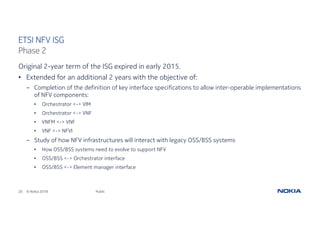 20 © Nokia 2018
Original 2-year term of the ISG expired in early 2015.
• Extended for an additional 2 years with the objective of:
- Completion of the definition of key interface specifications to allow inter-operable implementations
of NFV components:
• Orchestrator <-> VIM
• Orchestrator <-> VNF
• VNFM <-> VNF
• VNF <-> NFVI
- Study of how NFV infrastructures will interact with legacy OSS/BSS systems
• How OSS/BSS systems need to evolve to support NFV
• OSS/BSS <-> Orchestrator interface
• OSS/BSS <-> Element manager interface
Public
ETSI NFV ISG
Phase 2
 