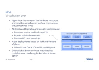 46 © Nokia 2018 Public
NFVI
Virtualisation layer
• Hypervisor sits on top of the hardware resources
and provides a mechanism to share them across
virtual machines (VMs)
• Abstracts and logically partitions physical resources
- Emulates a physical machine for each VM
- Provides isolation between VMs
- Emulates NIC cards for each VM
• Major deployments based on KVM and Vmware
vSphere
- Others include Oracle XEN and Microsoft Hyper-V
• Emphasis has been on virtual machines but
containers are now being looked at as a future
option
NFV Infrastructure (NFVI)
Virtualisation Layer
Virtual
Compute
Virtual
Network
Virtual
Storage
Hardware Resources
Compute NetworkStorage
 