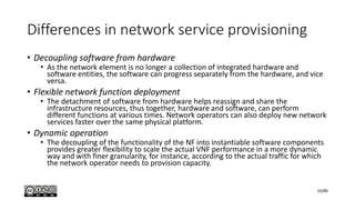 Differences in network service provisioning
• Decoupling software from hardware
• As the network element is no longer a collection of integrated hardware and
software entities, the software can progress separately from the hardware, and vice
versa.
• Flexible network function deployment
• The detachment of software from hardware helps reassign and share the
infrastructure resources, thus together, hardware and software, can perform
different functions at various times. Network operators can also deploy new network
services faster over the same physical platform.
• Dynamic operation
• The decoupling of the functionality of the NF into instantiable software components
provides greater flexibility to scale the actual VNF performance in a more dynamic
way and with finer granularity, for instance, according to the actual traffic for which
the network operator needs to provision capacity.
10/80
 