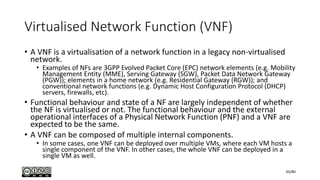Virtualised Network Function (VNF)
• A VNF is a virtualisation of a network function in a legacy non-virtualised
network.
• Examples of NFs are 3GPP Evolved Packet Core (EPC) network elements (e.g. Mobility
Management Entity (MME), Serving Gateway (SGW), Packet Data Network Gateway
(PGW)); elements in a home network (e.g. Residential Gateway (RGW)); and
conventional network functions (e.g. Dynamic Host Configuration Protocol (DHCP)
servers, firewalls, etc).
• Functional behaviour and state of a NF are largely independent of whether
the NF is virtualised or not. The functional behaviour and the external
operational interfaces of a Physical Network Function (PNF) and a VNF are
expected to be the same.
• A VNF can be composed of multiple internal components.
• In some cases, one VNF can be deployed over multiple VMs, where each VM hosts a
single component of the VNF. In other cases, the whole VNF can be deployed in a
single VM as well.
20/80
 