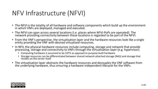 NFV Infrastructure (NFVI)
• The NFVI is the totality of all hardware and software components which build up the environment
in which VNFs are deployed, managed and executed.
• The NFVI can span across several locations (i.e. places where NFVI-PoPs are operated). The
network providing connectivity between these locations is regarded to be part of the NFVI.
• From the VNF's perspective, the virtualisation layer and the hardware resources look like a single
entity providing the VNF with desired virtualised resources.
• In NFV, the physical hardware resources include computing, storage and network that provide
processing, storage and connectivity to VNFs through the virtualisation layer (e.g. hypervisor).
• Computing hardware is assumed to be COTS as opposed to purpose-built hardware.
• Storage resources can be differentiated between shared network attached storage (NAS) and storage that
resides on the server itself.
• The virtualisation layer abstracts the hardware resources and decouples the VNF software from
the underlying hardware, thus ensuring a hardware independent lifecycle for the VNFs.
21/80
 
