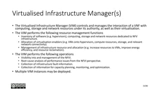 Virtualised Infrastructure Manager(s)
• The Virtualised Infrastructure Manager (VIM) controls and manages the interaction of a VNF with
computing, storage and network resources under its authority, as well as their virtualisation.
• The VIM performs the following resource management functions
• Inventory of software (e.g. hypervisors), computing, storage and network resources dedicated to NFV
infrastructure.
• Allocation of virtualisation enablers (e.g. VMs onto hypervisors, compute resources, storage, and relevant
network connectivity).
• Management of infrastructure resource and allocation (e.g. increase resources to VMs, improve energy
efficiency, and resource reclamation).
• The VIM performs the following operations
• Visibility into and management of the NFVI.
• Root cause analysis of performance issues from the NFVI perspective.
• Collection of infrastructure fault information.
• Collection of information for capacity planning, monitoring, and optimization.
• Multiple VIM instances may be deployed.
23/80
 