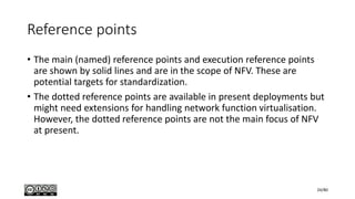Reference points
• The main (named) reference points and execution reference points
are shown by solid lines and are in the scope of NFV. These are
potential targets for standardization.
• The dotted reference points are available in present deployments but
might need extensions for handling network function virtualisation.
However, the dotted reference points are not the main focus of NFV
at present.
24/80
 