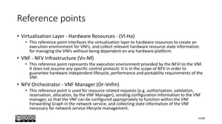 Reference points
• Virtualisation Layer - Hardware Resources - (Vl-Ha)
• This reference point interfaces the virtualisation layer to hardware resources to create an
execution environment for VNFs, and collect relevant hardware resource state information
for managing the VNFs without being dependent on any hardware platform.
• VNF - NFV Infrastructure (Vn-Nf)
• This reference point represents the execution environment provided by the NFVI to the VNF.
It does not assume any specific control protocol. It is in the scope of NFV in order to
guarantee hardware independent lifecycle, performance and portability requirements of the
VNF.
• NFV Orchestrator - VNF Manager (Or-Vnfm)
• This reference point is used for resource related requests (e.g. authorization, validation,
reservation, allocation, by the VNF Manager), sending configuration information to the VNF
manager, so that the VNF can be configured appropriately to function within the VNF
Forwarding Graph in the network service, and collecting state information of the VNF
necessary for network service lifecycle management.
25/80
 