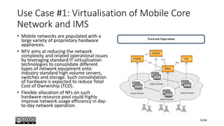 Use Case #1: Virtualisation of Mobile Core
Network and IMS
• Mobile networks are populated with a
large variety of proprietary hardware
appliances.
• NFV aims at reducing the network
complexity and related operational issues
by leveraging standard IT virtualisation
technologies to consolidate different
types of network equipment onto
industry standard high volume servers,
switches and storage. Such consolidation
of hardware is expected to reduce Total
Cost of Ownership (TCO).
• Flexible allocation of NFs on such
hardware resource pool could highly
improve network usage efficiency in day-
to-day network operation.
30/80
 