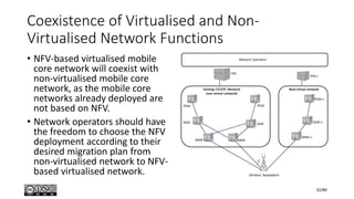 Coexistence of Virtualised and Non-
Virtualised Network Functions
• NFV-based virtualised mobile
core network will coexist with
non-virtualised mobile core
network, as the mobile core
networks already deployed are
not based on NFV.
• Network operators should have
the freedom to choose the NFV
deployment according to their
desired migration plan from
non-virtualised network to NFV-
based virtualised network.
32/80
 