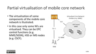 Partial virtualisation of mobile core network
• The virtualisation of some
components of the mobile core
network is illustrated.
• In this case only some NFs are
virtualised. They can be EPC
control functions (e.g.
MME/SGSN), HSS or IMS nodes
(e.g. CSCF).
33/80
 