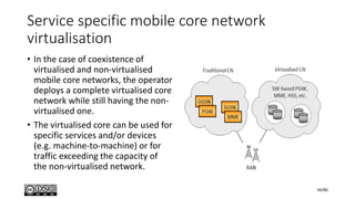 Service specific mobile core network
virtualisation
• In the case of coexistence of
virtualised and non-virtualised
mobile core networks, the operator
deploys a complete virtualised core
network while still having the non-
virtualised one.
• The virtualised core can be used for
specific services and/or devices
(e.g. machine-to-machine) or for
traffic exceeding the capacity of
the non-virtualised network.
34/80
 