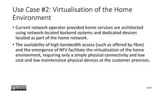 Use Case #2: Virtualisation of the Home
Environment
• Current network operator provided home services are architected
using network-located backend systems and dedicated devices
located as part of the home network.
• The availability of high bandwidth access (such as offered by fibre)
and the emergence of NFV facilitate the virtualisation of the home
environment, requiring only a simple physical connectivity and low
cost and low maintenance physical devices at the customer premises.
35/80
 