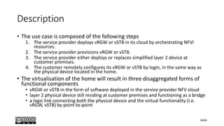 Description
• The use case is composed of the following steps
1. The service provider deploys vRGW or vSTB in its cloud by orchestrating NFVI
resources.
2. The service provider provisions vRGW or vSTB.
3. The service provider either deploys or replaces simplified layer 2 device at
customer premises.
4. The customer remotely configures its vRGW or vSTB by login, in the same way as
the physical device located in the home.
• The virtualisation of the home will result in three disaggregated forms of
functional components
• vRGW or vSTB in the form of software deployed in the service provider NFV cloud
• layer 2 physical device still residing at customer premises and functioning as a bridge
• a logic link connecting both the physical device and the virtual functionality (i.e.
vRGW, vSTB) by point-to-point
38/80
 