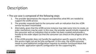 Description
• The use case is composed of the following steps
1. The provider decomposes the request and identifies what NFs are needed to
support the vCDN service.
2. The provider responds back to the consumer with an indication that the vCDN
service has been instantiated.
3. Alternately, given that the vCDN service instance may take some time to create, an
order mechanism may be used. In this case, the provider would initially respond to
the consumer with an indication that an order has been created and provide a
handle to the order object (so that the consumer can check on the progress of the
order).
4. If the vCDN provider does not handle the application specific aspects of the NFs,
the service might not yet be fully configured. In this case, the vCDN consumer
needs to send additional configuration requests to another functional block that
can handle application-specific configuration for the supporting NFs.
41/80
 