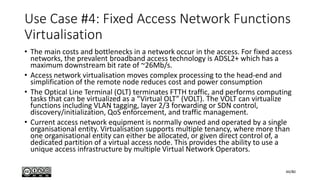 Use Case #4: Fixed Access Network Functions
Virtualisation
• The main costs and bottlenecks in a network occur in the access. For fixed access
networks, the prevalent broadband access technology is ADSL2+ which has a
maximum downstream bit rate of ~26Mb/s.
• Access network virtualisation moves complex processing to the head-end and
simplification of the remote node reduces cost and power consumption
• The Optical Line Terminal (OLT) terminates FTTH traffic, and performs computing
tasks that can be virtualized as a “Virtual OLT” (VOLT). The VOLT can virtualize
functions including VLAN tagging, layer 2/3 forwarding or SDN control,
discovery/initialization, QoS enforcement, and traffic management.
• Current access network equipment is normally owned and operated by a single
organisational entity. Virtualisation supports multiple tenancy, where more than
one organisational entity can either be allocated, or given direct control of, a
dedicated partition of a virtual access node. This provides the ability to use a
unique access infrastructure by multiple Virtual Network Operators.
44/80
 