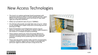 New Access Technologies
• The trend is to replace exchange-based equipment with
equipment based on VDSL2 in street cabinets (FTTcab, upper
left) or G.fast in distribution point terminals (FTTdp, lower
right) by using fibre backhaul.
• VDSL2 can provide bit rates of up to ~100Mb/s.
• ITU-T/G.fast will provide very high data rates of up to ~1Gb/s
on the existing short copper drop wires connecting end-user
premises (FTTdp).
• Both FTTcab/VDSL2 and FTTdp/G.fast systems require
electronic systems to be deployed in remote nodes located in
the street or in multiple-occupancy buildings.
• These systems need to be small and energy efficient to
minimise thermal problems and to allow novel powering
schemes including reverse powering from the customer
premises.
• These new low power remote nodes and the corresponding
customer modems, need to be as simple as possible with
particular regard to OAM and have a long service life.
45/80
 