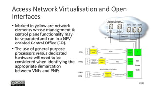 Access Network Virtualisation and Open
Interfaces
• Marked in yellow are network
elements whose management &
control plane functionality may
be separated and run in a NFV
enabled Central Office (CO).
• The use of general purpose
processors versus dedicated
hardware will need to be
considered when identifying the
appropriate demarcation
between VNFs and PNFs.
47/80
 