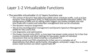 Layer 1-2 Virtualizable Functions
• The possible virtualizable L1-L2 layers functions are
• The control of Dynamic Rate Allocation (DRA) which schedules traffic, such as G.fast
Dynamic Time Assignment (DTA), or PON Dynamic Bandwidth Allocation (DBA). The
configuration of DRA such as setting traffic triggers can involve complex non-real
time trade-offs in policy and subscriber management that can be virtualized.
• The dynamic resource assignment.
• The on-line reconfiguration management and Dynamic Spectrum Management
(DSM) for DSLs and G.fast.
• Line diagnostics and optimization.
• The Power Control Entity (PCE), a cross-layer low-power mode control, for G.fast that
involves thresholds and other settings for low-power modes of individual
transceivers that can be determined by a virtualized PCE.
• Vectoring control and TDD scheduling for G.fast vary in a complex set of
dependencies that affects performance, throughput, and power usage, thus a virtual
access node function can select a good trade-off.
49/80
 