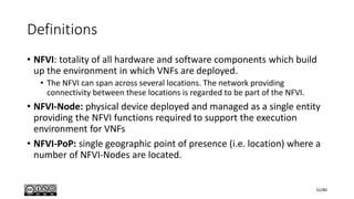Definitions
• NFVI: totality of all hardware and software components which build
up the environment in which VNFs are deployed.
• The NFVI can span across several locations. The network providing
connectivity between these locations is regarded to be part of the NFVI.
• NFVI-Node: physical device deployed and managed as a single entity
providing the NFVI functions required to support the execution
environment for VNFs
• NFVI-PoP: single geographic point of presence (i.e. location) where a
number of NFVI-Nodes are located.
52/80
 