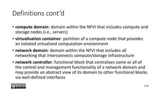 Definitions cont’d
• compute domain: domain within the NFVI that includes compute and
storage nodes (i.e., servers)
• virtualisation container: partition of a compute node that provides
an isolated virtualized computation environment
• network domain: domain within the NFVI that includes all
networking that interconnects compute/storage infrastructure
• network controller: functional block that centralizes some or all of
the control and management functionality of a network domain and
may provide an abstract view of its domain to other functional blocks
via well-defined interfaces
53/80
 