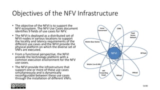 Objectives of the NFV Infrastructure
• The objective of the NFVI is to support the
NFV ecosystem. The NFV Use Cases document
identifies 9 fields of use cases for NFV.
• The NFVI is deployed as a distributed set of
NFVI-nodes in various locations to support
the locality and latency requirements of the
different use cases and the NFVI provide the
physical platform on which the diverse set of
VNFs are executed.
• From a functional perspective, the NFVI
provide the technology platform with a
common execution environment for the NFV
use cases.
• The NFVI provide the infrastructure that
support one or more of these use cases
simultaneously and is dynamically
reconfigurable between these use cases
through the installation of different VNFs.
54/80
 