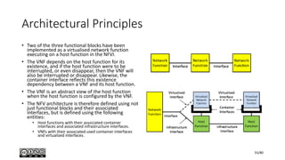 Architectural Principles
• Two of the three functional blocks have been
implemented as a virtualised network function
executing on a host function in the NFVI.
• The VNF depends on the host function for its
existence, and if the host function were to be
interrupted, or even disappear, then the VNF will
also be interrupted or disappear. Likewise, the
container interface reflects this existence
dependency between a VNF and its host function.
• The VNF is an abstract view of the host function
when the host function is configured by the VNF.
• The NFV architecture is therefore defined using not
just functional blocks and their associated
interfaces, but is defined using the following
entities:
• Host functions with their associated container
interfaces and associated infrastructure interfaces.
• VNFs with their associated used container interfaces
and virtualized interfaces.
55/80
 