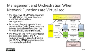 Management and Orchestration When
Network Functions are Virtualised
• The objective of NFV is to separate
the VNFs from the infrastructure,
and this includes their
management.
• As shown, the management and
orchestration (M&O) functions are
divided between the M&O of the
NFVI and the M&O of the VNFs.
• The M&O of the NFVI is an integral
and essential part of the NFV
framework and is specified within
the GS NFV MANO documentation
(see related modules).
56/80
 