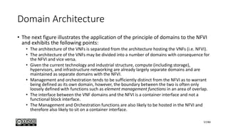 Domain Architecture
• The next figure illustrates the application of the principle of domains to the NFVI
and exhibits the following points:
• The architecture of the VNFs is separated from the architecture hosting the VNFs (i.e. NFVI).
• The architecture of the VNFs may be divided into a number of domains with consequence for
the NFVI and vice versa.
• Given the current technology and industrial structure, compute (including storage),
hypervisors, and infrastructure networking are already largely separate domains and are
maintained as separate domains with the NFVI.
• Management and orchestration tends to be sufficiently distinct from the NFVI as to warrant
being defined as its own domain, however, the boundary between the two is often only
loosely defined with functions such as element management functions in an area of overlap.
• The interface between the VNF domains and the NFVI is a container interface and not a
functional block interface.
• The Management and Orchestration functions are also likely to be hosted in the NFVI and
therefore also likely to sit on a container interface.
57/80
 