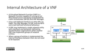 Internal Architecture of a VNF
• A Virtualised Network Function (VNF) is a
Network Function capable of running on an
NFV Infrastructure and being orchestrated by
a NFV Orchestrator (NFVO) and VNF Manager.
• It has well-defined interfaces to other NFs via
SWA1, the VNF Manager, its EM, and the NFVI
and a well-defined functional behaviour.
• A VNF may implement a single network entity
with interfaces and behaviour defined by
standardisation organizations while another
VNF may implement groups of network
entities.
• When a group of entities is implemented the
internal interfaces between them do not need
to be exposed.
66/80
 