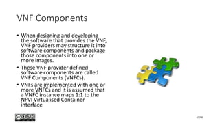 VNF Components
• When designing and developing
the software that provides the VNF,
VNF providers may structure it into
software components and package
those components into one or
more images.
• These VNF provider defined
software components are called
VNF Components (VNFCs).
• VNFs are implemented with one or
more VNFCs and it is assumed that
a VNFC instance maps 1:1 to the
NFVI Virtualised Container
interface
67/80
 