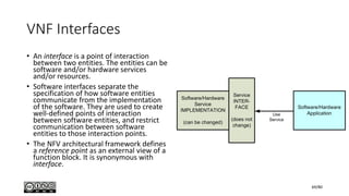VNF Interfaces
• An interface is a point of interaction
between two entities. The entities can be
software and/or hardware services
and/or resources.
• Software interfaces separate the
specification of how software entities
communicate from the implementation
of the software. They are used to create
well-defined points of interaction
between software entities, and restrict
communication between software
entities to those interaction points.
• The NFV architectural framework defines
a reference point as an external view of a
function block. It is synonymous with
interface.
69/80
 