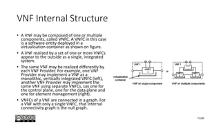 VNF Internal Structure
• A VNF may be composed of one or multiple
components, called VNFC. A VNFC in this case
is a software entity deployed in a
virtualisation container as shown on figure.
• A VNF realized by a set of one or more VNFCs
appear to the outside as a single, integrated
system.
• The same VNF may be realized differently by
each VNF Provider. For example, one VNF
Provider may implement a VNF as a
monolithic, vertically integrated VNFC (left),
another VNF Provider may implement the
same VNF using separate VNFCs, say one for
the control plane, one for the data plane and
one for element management (right).
• VNFCs of a VNF are connected in a graph. For
a VNF with only a single VNFC, that internal
connectivity graph is the null graph.
71/80
 