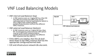 VNF Load Balancing Models
• VNF-internal Load Balancer (top)
• 1 VNF instance seen as 1 logical NF by a Peer NF.
The VNF has at least one VNFC that can be
replicated and an internal load balancer (which is
also a VNFC) that scatters/collects
packets/flows/sessions to/from the different
VNFC instances.
• VNF-external Load Balancer (bottom)
• N VNF Instances seen as 1 logical NF by a Peer
NF. A load balancer external to the VNF (which
may be a VNF itself) scatters/collects
packets/flows/sessions to/from the different
VNF instances (not the VNFCs!).
• If the VNFCs are stateful, then the LB shall
direct flows to the VNFC instance that has the
appropriate configured/learned state.
• E2E and infrastructure network LBs also exist.
74/80
 