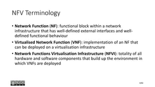 NFV Terminology
• Network Function (NF): functional block within a network
infrastructure that has well-defined external interfaces and well-
defined functional behaviour
• Virtualised Network Function (VNF): implementation of an NF that
can be deployed on a virtualisation infrastructure
• Network Functions Virtualisation Infrastructure (NFVI): totality of all
hardware and software components that build up the environment in
which VNFs are deployed
8/80
 